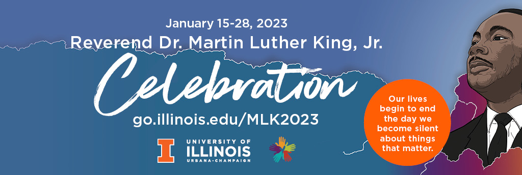 Reverend Dr. Martin Luther King, Jr. Celebration January 15-28, 2023. Theme: Our lives begin to end the day we become silent about things that matter. Website: go.illinois.edu/MLK2023